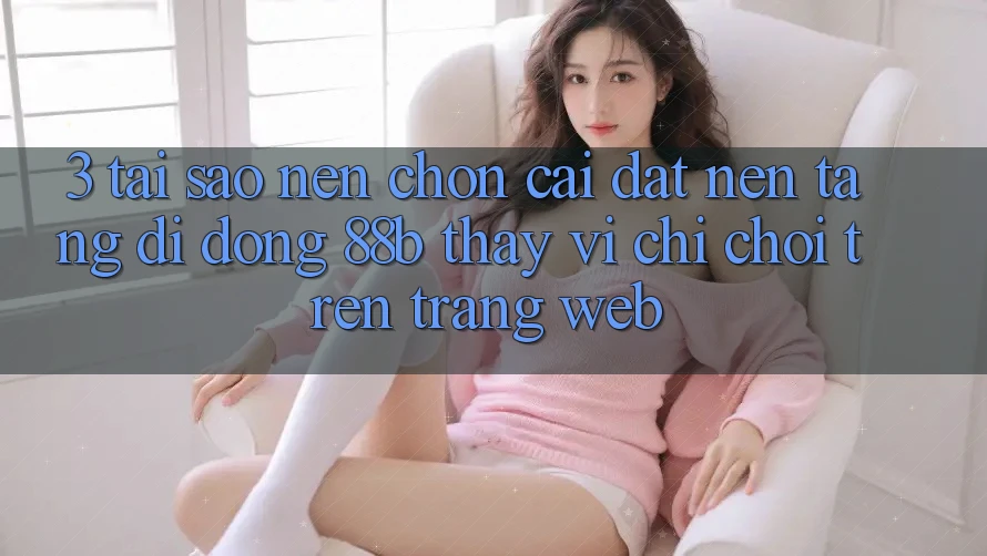 3. Tại Sao Nên Chọn Cài đặt Nền tảng di động 88b Thay Vì Chỉ Chơi Trên Trang web?