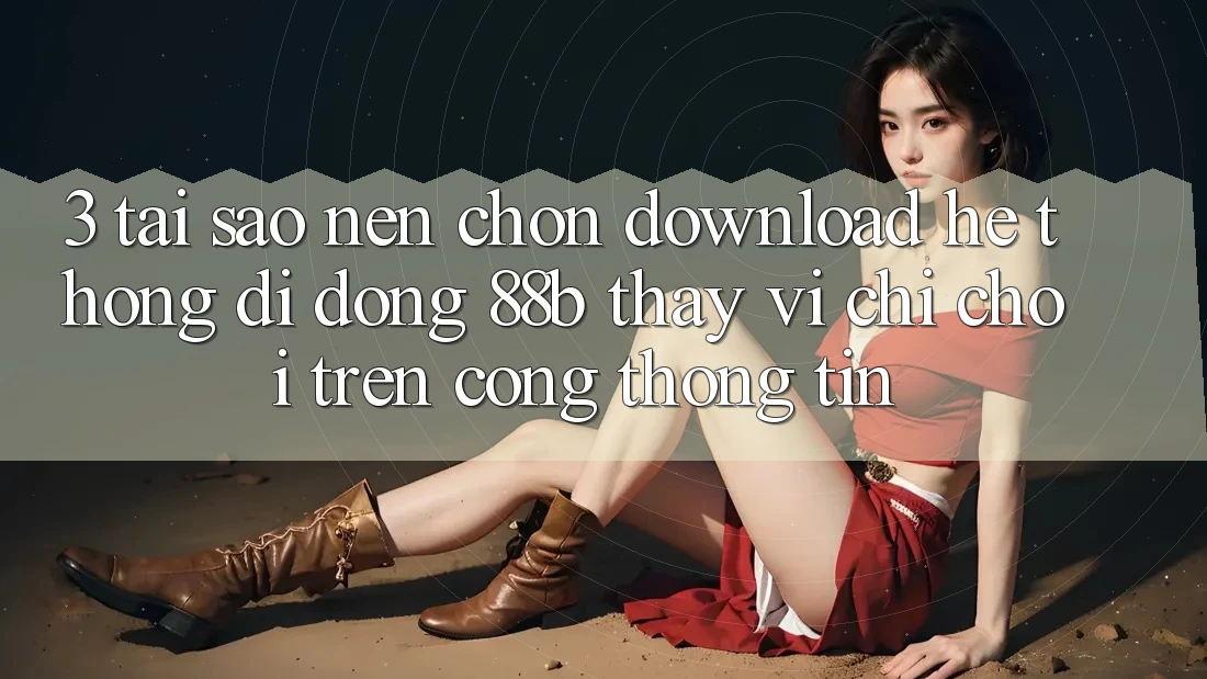 3. Tại Sao Nên Chọn Download Hệ thống di động 88b Thay Vì Chỉ Chơi Trên Cổng thông tin?