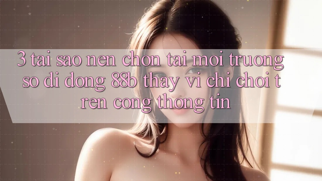 3. Tại Sao Nên Chọn Tải Môi trường số di động 88b Thay Vì Chỉ Chơi Trên Cổng thông tin?
