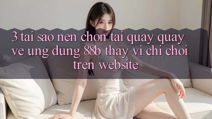 3. Tại Sao Nên Chọn Tải quay quay về Ứng dụng 88b Thay Vì Chỉ Chơi Trên Website?