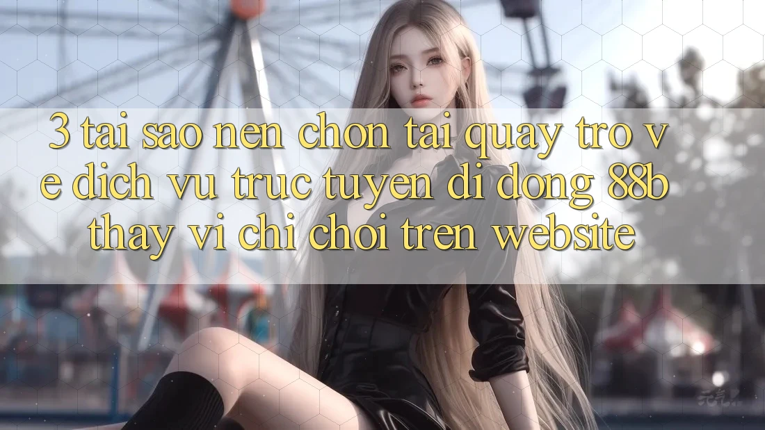 3. Tại Sao Nên Chọn Tải quay trở về Dịch vụ trực tuyến di động 88b Thay Vì Chỉ Chơi Trên Website?