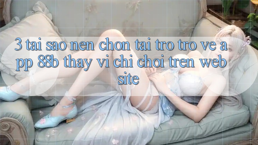 3. Tại Sao Nên Chọn Tải trở trở về App 88b Thay Vì Chỉ Chơi Trên Website?