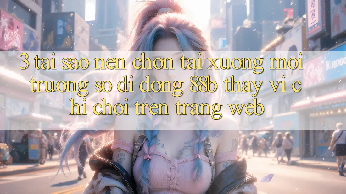 3. Tại Sao Nên Chọn Tải xuống Môi trường số di động 88b Thay Vì Chỉ Chơi Trên Trang web?
