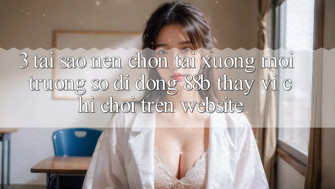 3. Tại Sao Nên Chọn Tải xuống Môi trường số di động 88b Thay Vì Chỉ Chơi Trên Website?