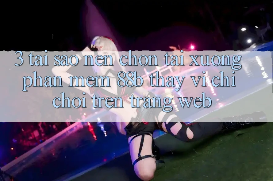 3. Tại Sao Nên Chọn Tải xuống Phần mềm 88b Thay Vì Chỉ Chơi Trên Trang web?