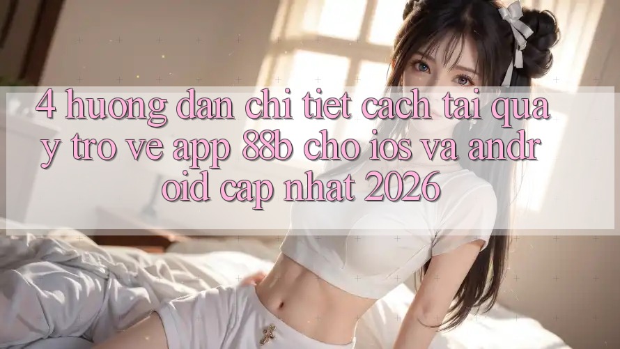 4. Hướng Dẫn Chi Tiết Cách Tải quay trở về App 88b Cho iOS và Android (Cập Nhật 2026)