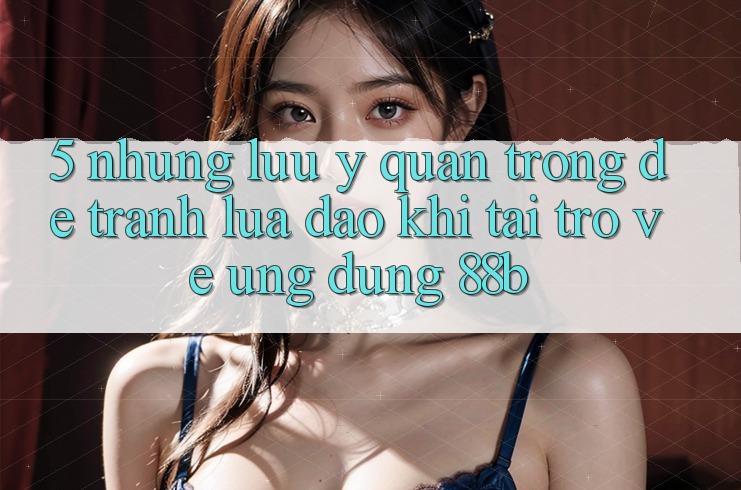 5. Những Lưu Ý Quan Trọng Để Tránh Lừa Đảo Khi Tải trở về Ứng dụng 88b