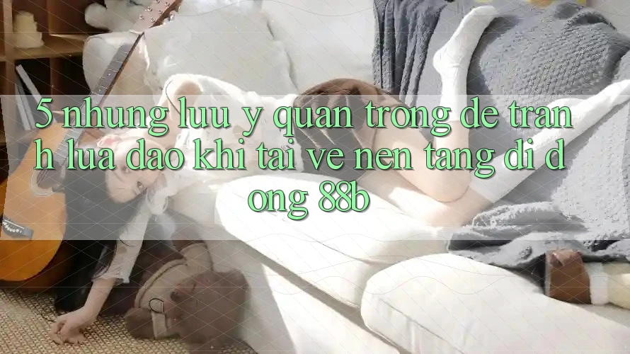 5. Những Lưu Ý Quan Trọng Để Tránh Lừa Đảo Khi Tải về Nền tảng di động 88b 5. Những Lưu Ý Quan Trọng Để Tránh Lừa Đảo Khi Tải về Nền tảng di động 88b