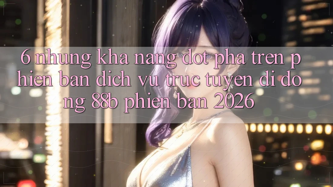 6. Những Khả năng Đột Phá Trên Phiên Bản Dịch vụ trực tuyến di động 88b Phiên Bản 2026