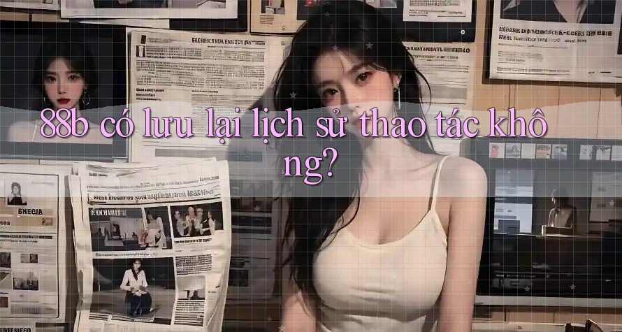 88b có lưu lại lịch sử thao tác không? 88b có lưu lại lịch sử thao tác không?