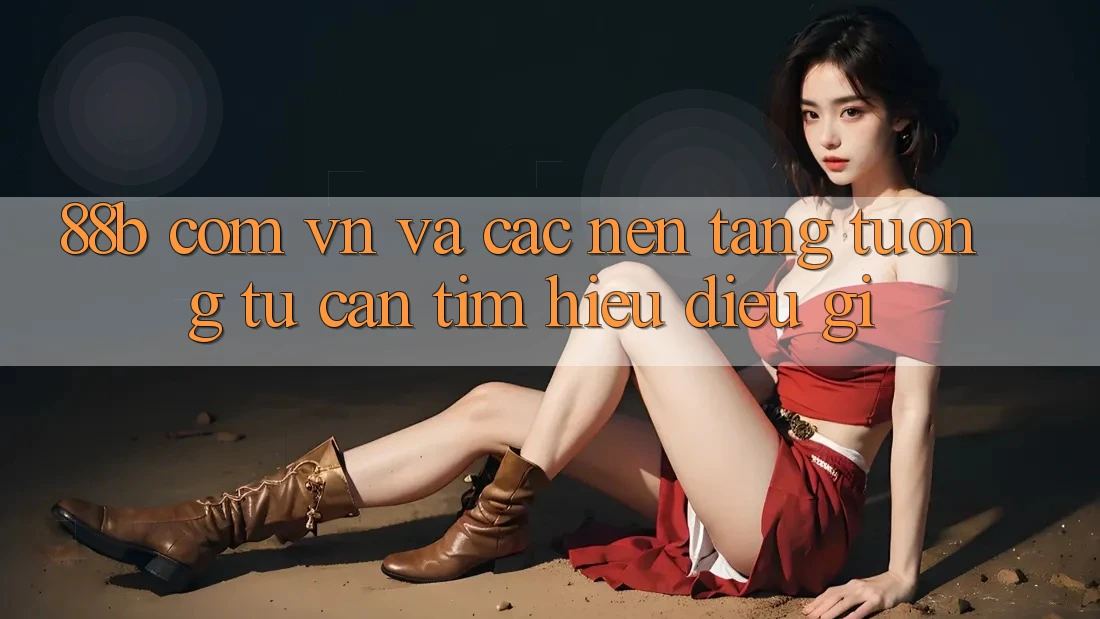 ‘88b com vn’ và Các Nền Tảng Tương Tự: Cần Tìm Hiểu Điều Gì?