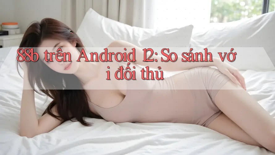 88b trên Android 12: So sánh với đối thủ