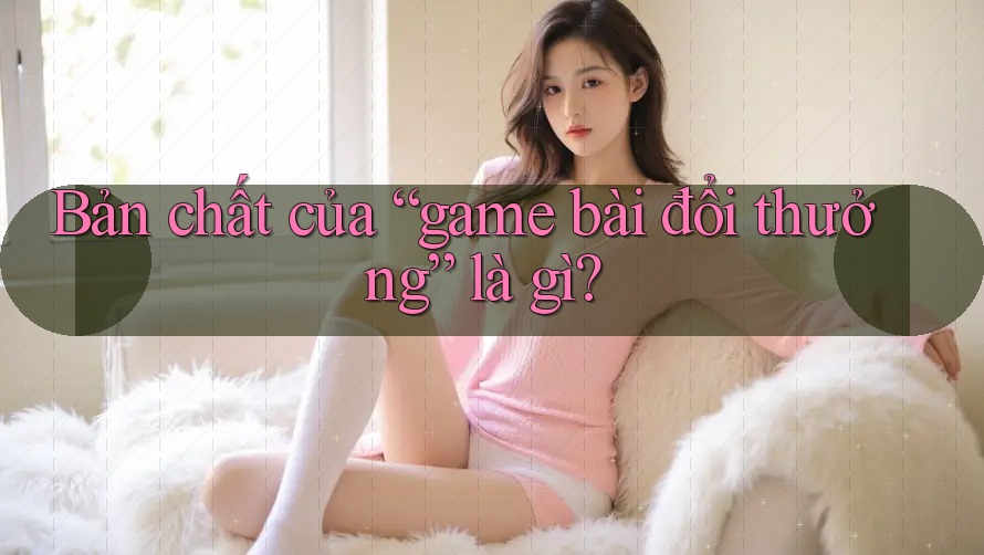 Bản chất của “game bài đổi thưởng” là gì?