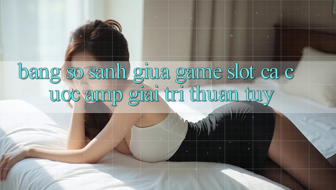 Bảng So Sánh Giữa Game Slot Cá Cược &amp; Giải Trí Thuần Túy