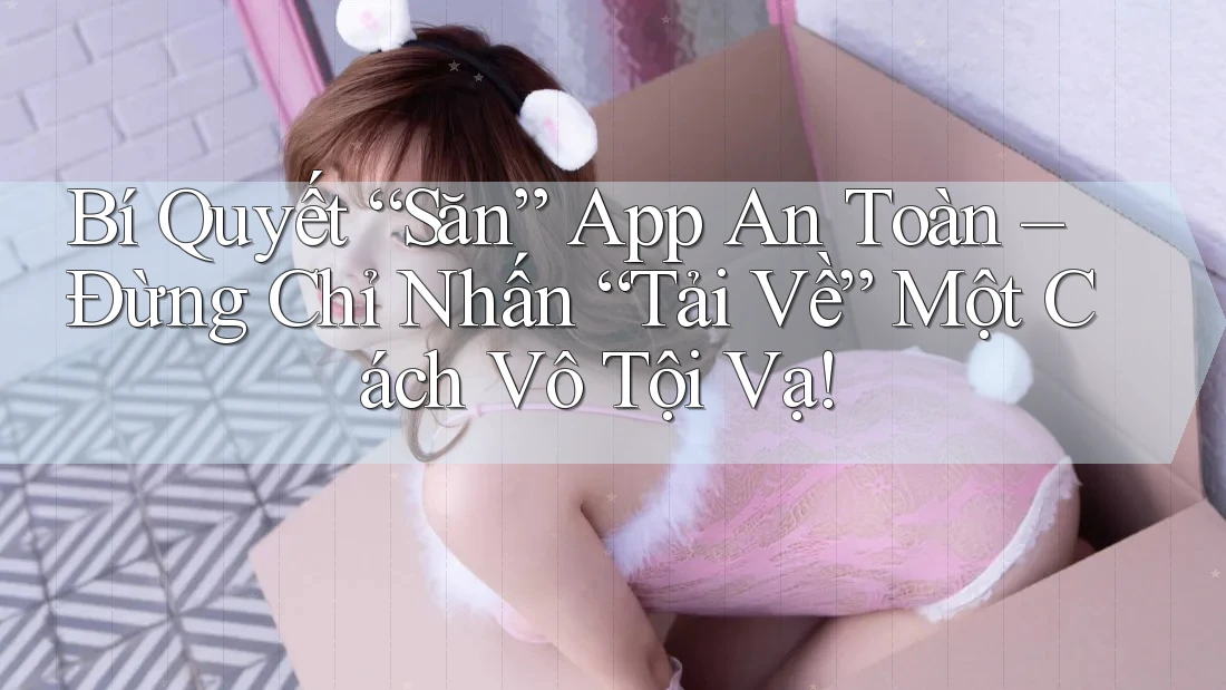 Bí Quyết “Săn” App An Toàn – Đừng Chỉ Nhấn “Tải Về” Một Cách Vô Tội Vạ!