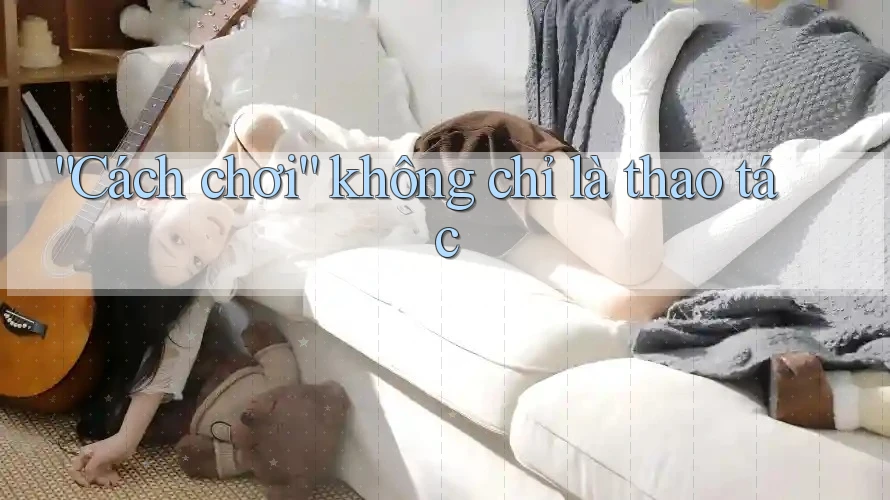 “Cách chơi” không chỉ là thao tác