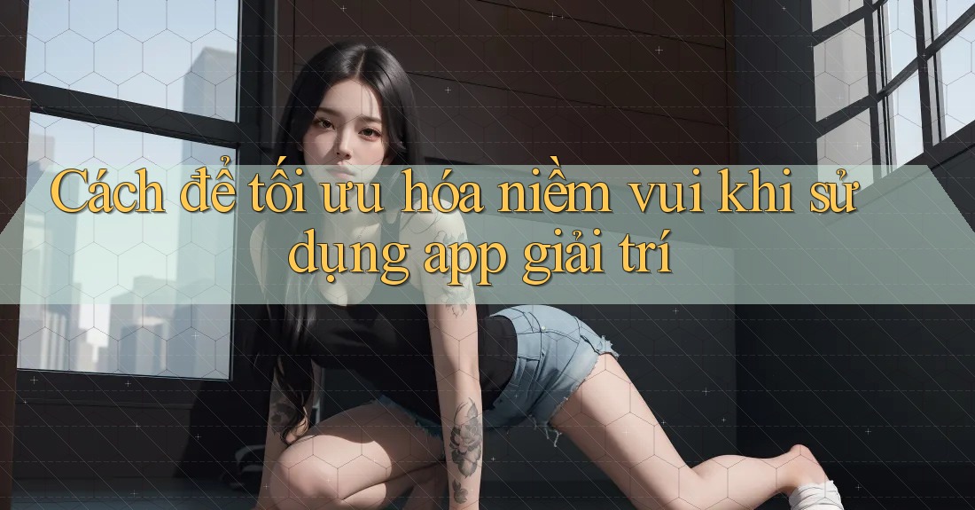 Cách để tối ưu hóa niềm vui khi sử dụng app giải trí