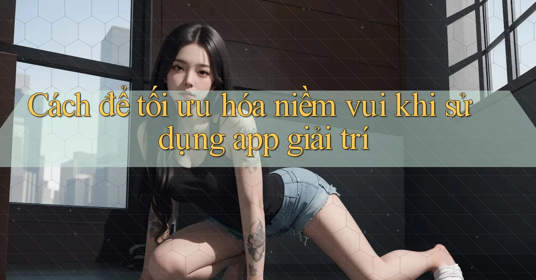 Cách để tối ưu hóa niềm vui khi sử dụng app giải trí