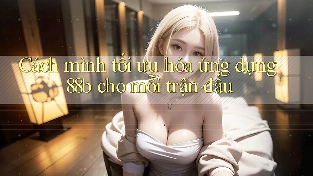 Cách mình tối ưu hóa ứng dụng 88b cho mỗi trận đấu Cách mình tối ưu hóa ứng dụng 88b cho mỗi trận đấu