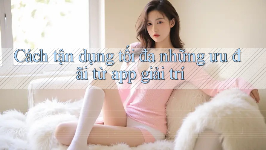 Cách tận dụng tối đa những ưu đãi từ app giải trí