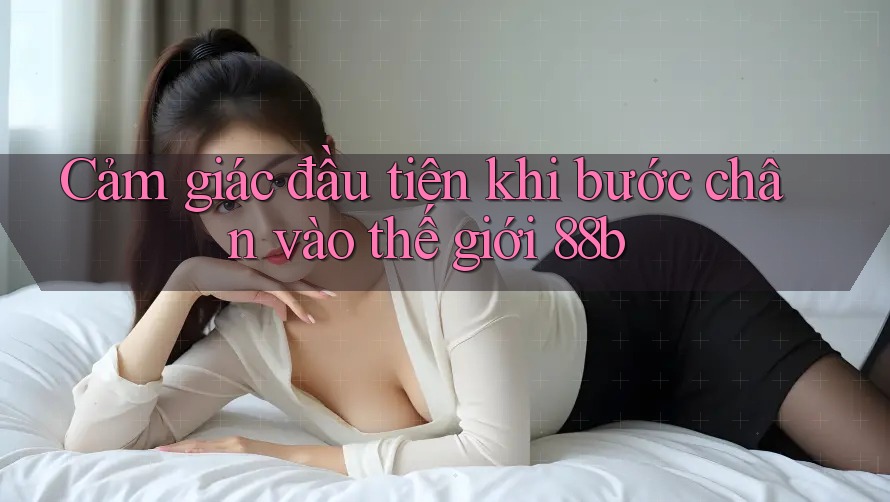 Cảm giác đầu tiên khi bước chân vào thế giới 88b