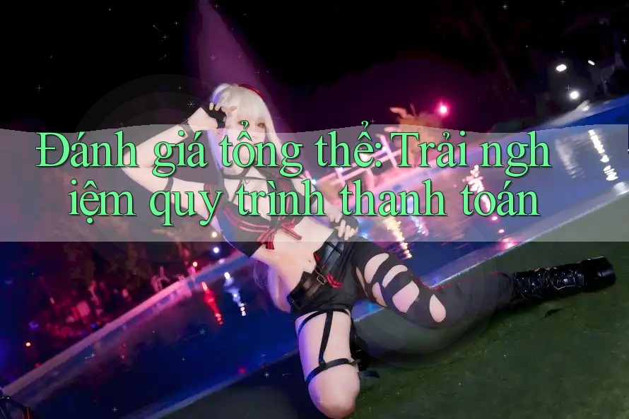 Đánh giá tổng thể: Trải nghiệm quy trình thanh toán