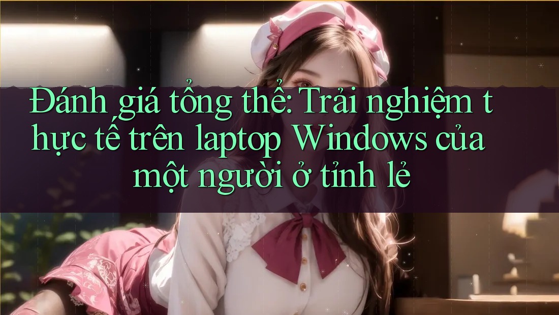 Đánh giá tổng thể: Trải nghiệm thực tế trên laptop Windows của một người ở tỉnh lẻ