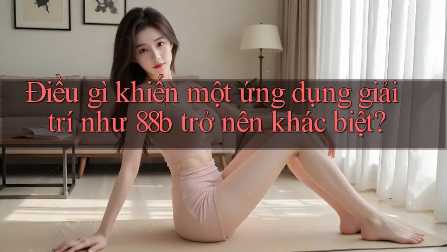 Điều gì khiến một ứng dụng giải trí như 88b trở nên khác biệt?