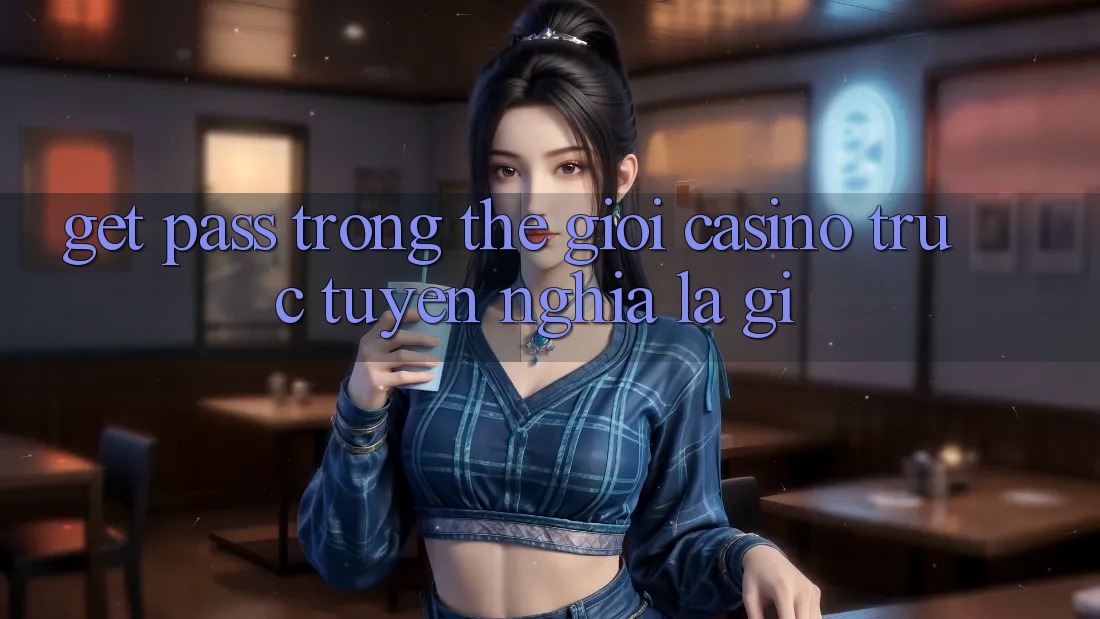 “Get Pass” trong thế giới casino trực tuyến nghĩa là gì?