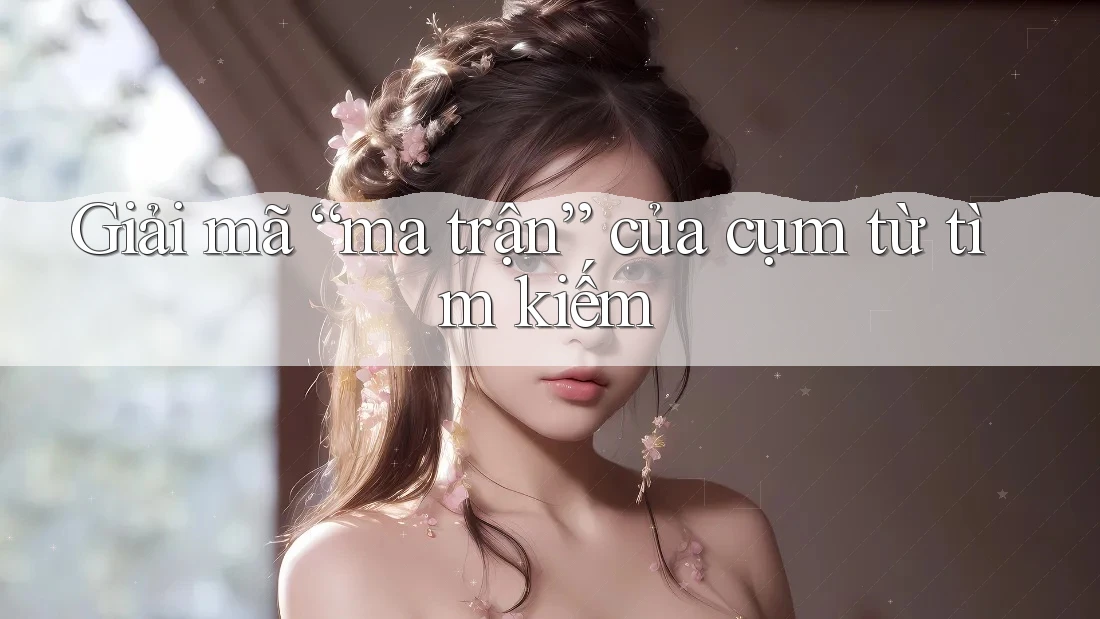 Giải mã “ma trận” của cụm từ tìm kiếm