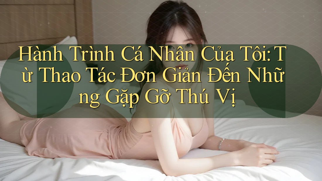Hành Trình Cá Nhân Của Tôi: Từ Thao Tác Đơn Giản Đến Những Gặp Gỡ Thú Vị