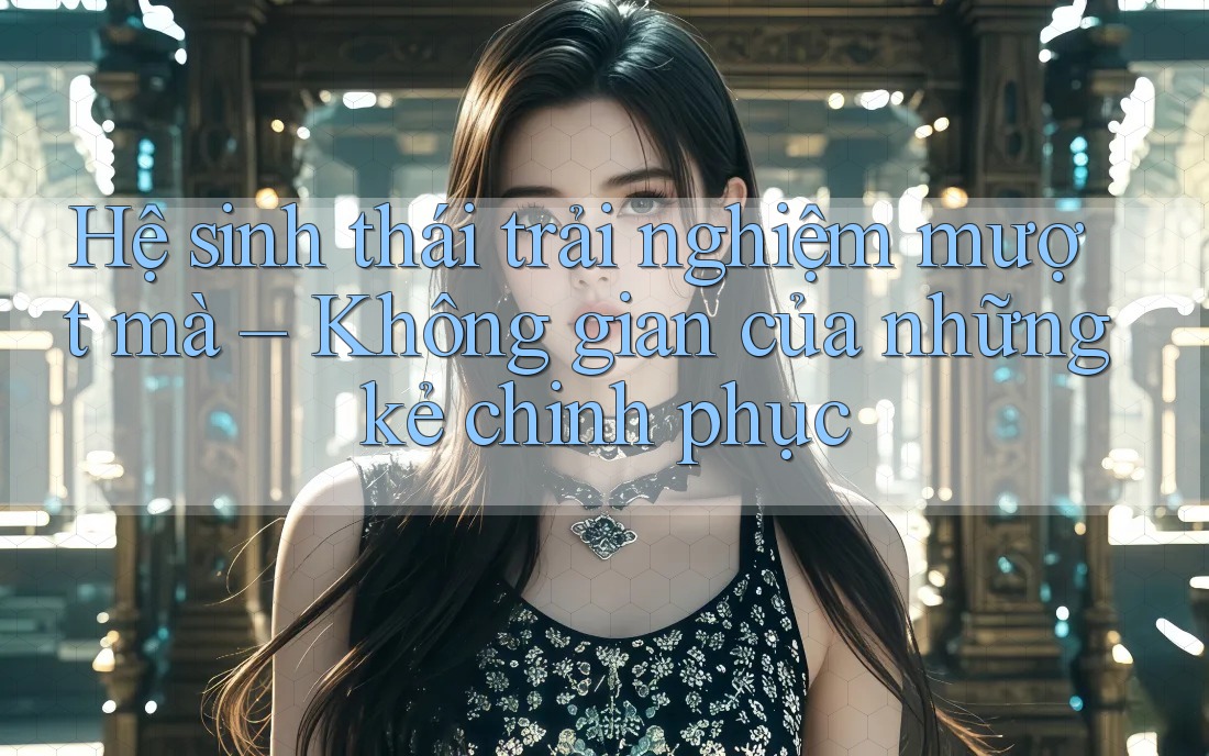 Hệ sinh thái trải nghiệm mượt mà – Không gian của những kẻ chinh phục
