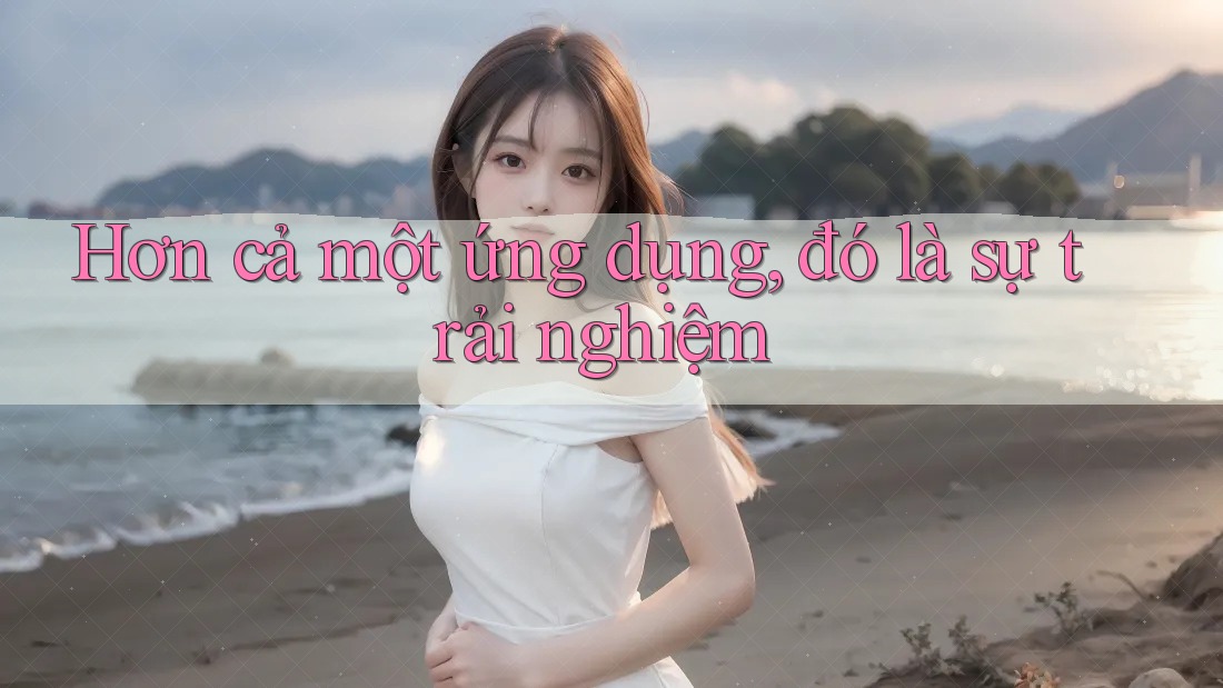Hơn cả một ứng dụng, đó là sự trải nghiệm Hơn cả một ứng dụng, đó là sự trải nghiệm