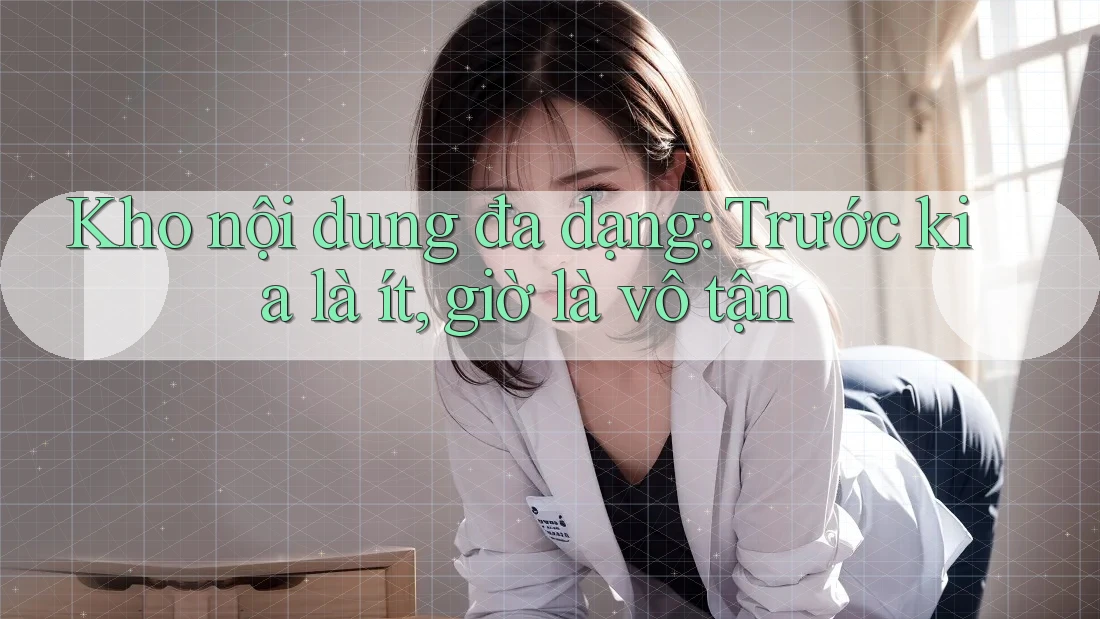 Kho nội dung đa dạng: Trước kia là ít, giờ là vô tận