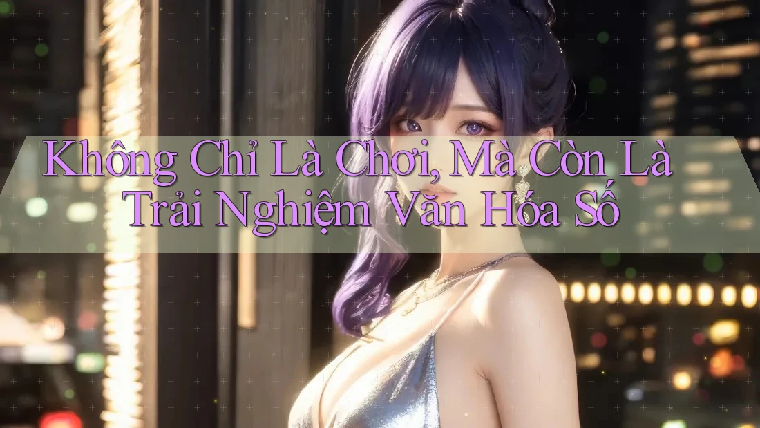 Không Chỉ Là Chơi, Mà Còn Là Trải Nghiệm Văn Hóa Số