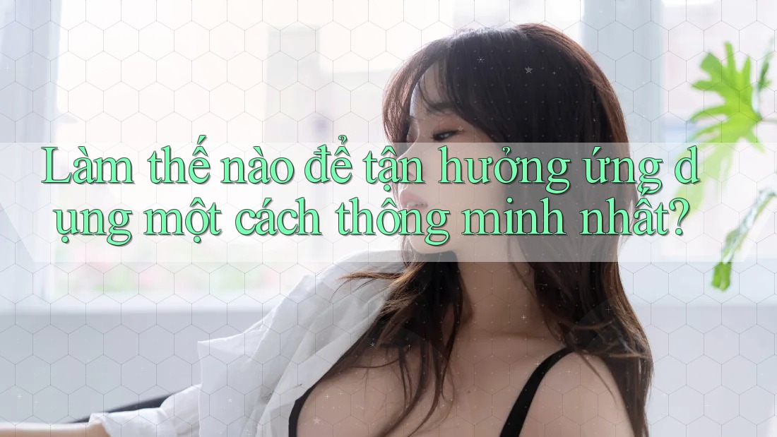 Làm thế nào để tận hưởng ứng dụng một cách thông minh nhất?