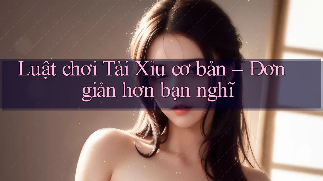 Luật chơi Tài Xỉu cơ bản – Đơn giản hơn bạn nghĩ