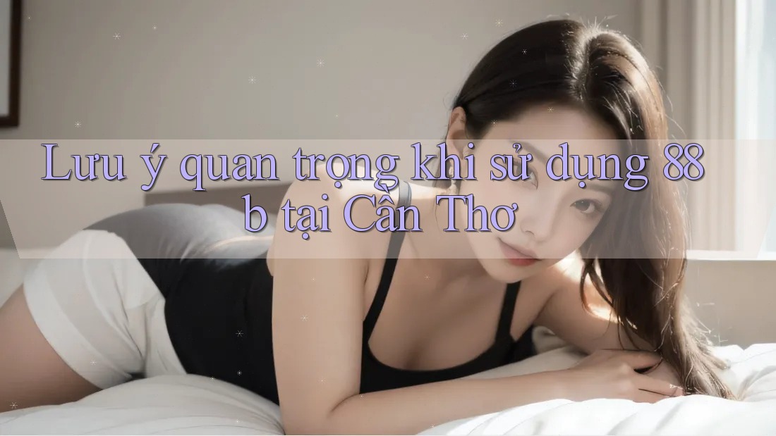 Lưu ý quan trọng khi sử dụng 88b tại Cần Thơ Lưu ý quan trọng khi sử dụng 88b tại Cần Thơ