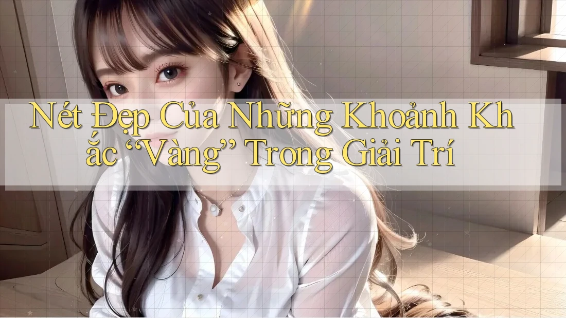 Nét Đẹp Của Những Khoảnh Khắc “Vàng” Trong Giải Trí