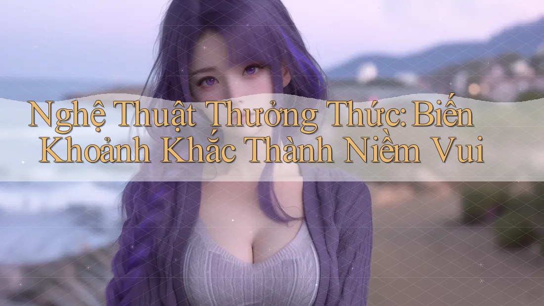Nghệ Thuật Thưởng Thức: Biến Khoảnh Khắc Thành Niềm Vui
