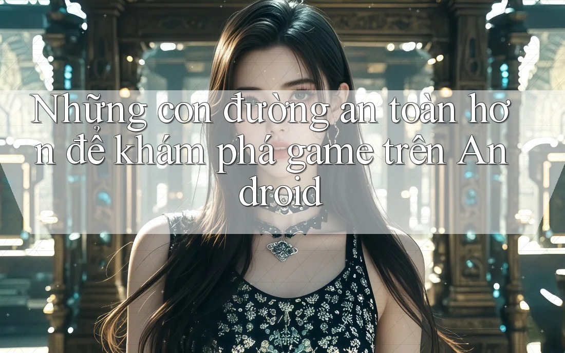 Những con đường an toàn hơn để khám phá game trên Android