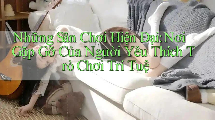 Những Sân Chơi Hiện Đại: Nơi Gặp Gỡ Của Người Yêu Thích Trò Chơi Trí Tuệ Những Sân Chơi Hiện Đại: Nơi Gặp Gỡ Của Người Yêu Thích Trò Chơi Trí Tuệ