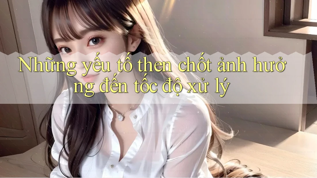 Những yếu tố then chốt ảnh hưởng đến tốc độ xử lý Những yếu tố then chốt ảnh hưởng đến tốc độ xử lý