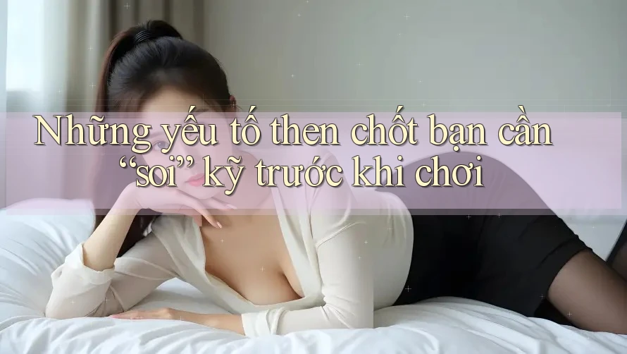 Những yếu tố then chốt bạn cần “soi” kỹ trước khi chơi