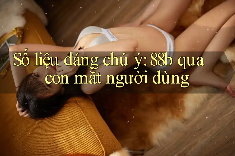 Số liệu đáng chú ý: 88b qua con mắt người dùng
