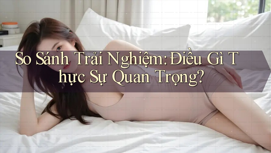 So Sánh Trải Nghiệm: Điều Gì Thực Sự Quan Trọng?
