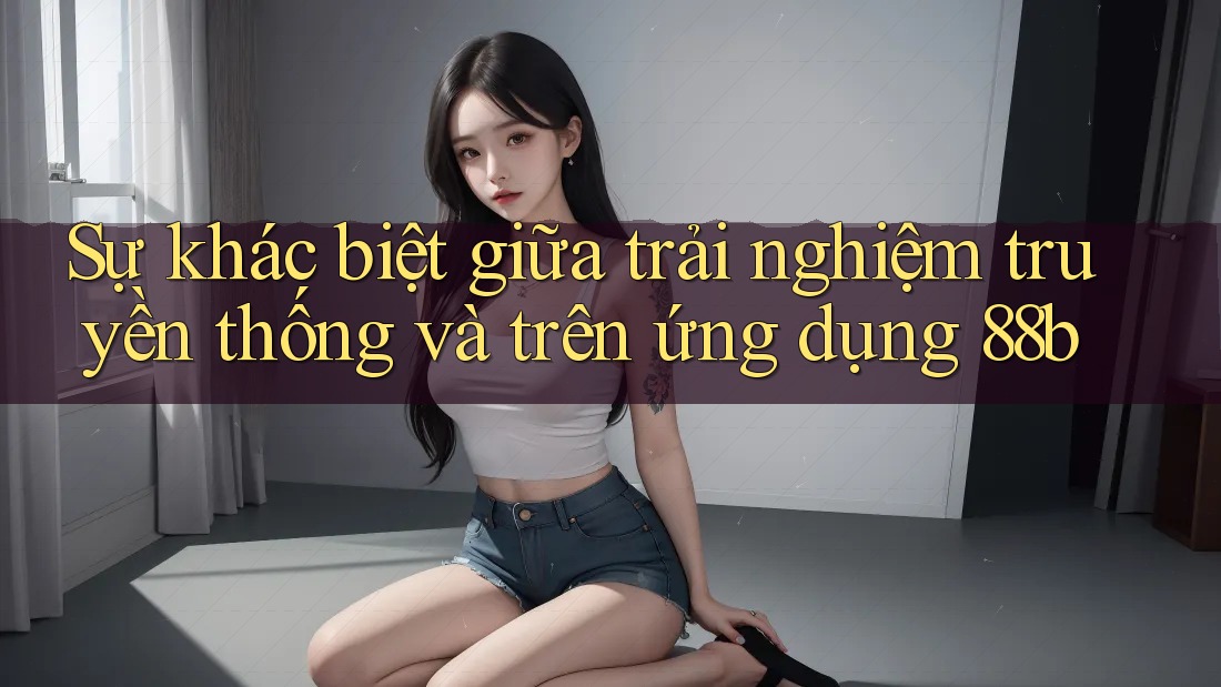 Sự khác biệt giữa trải nghiệm truyền thống và trên ứng dụng 88b