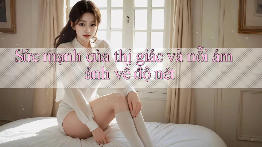 Sức mạnh của thị giác và nỗi ám ảnh về độ nét Sức mạnh của thị giác và nỗi ám ảnh về độ nét