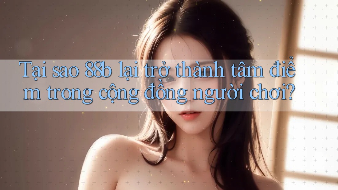Tại sao 88b lại trở thành tâm điểm trong cộng đồng người chơi?