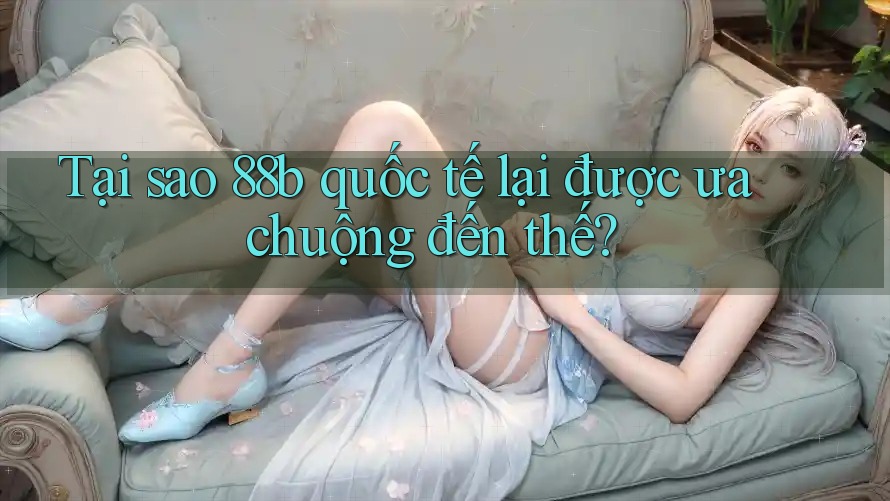 Tại sao 88b quốc tế lại được ưa chuộng đến thế?